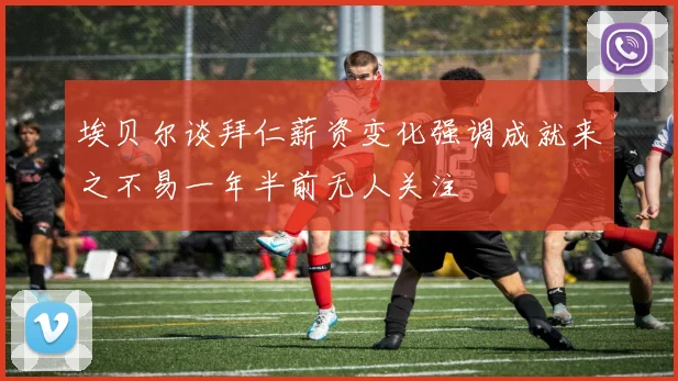 埃贝尔谈拜仁薪资变化强调成就来之不易一年半前无人关注