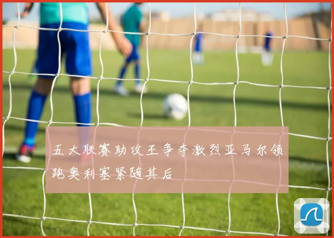 五大联赛助攻王争夺激烈亚马尔领跑奥利塞紧随其后