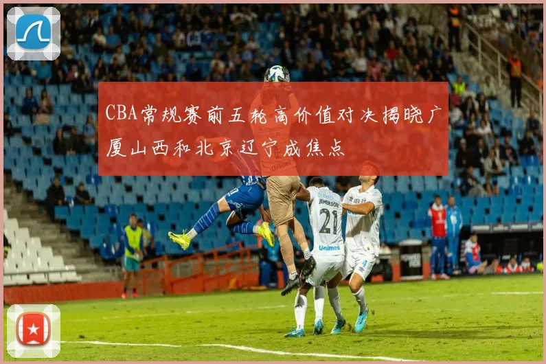 CBA常规赛前五轮高价值对决揭晓广厦山西和北京辽宁成焦点