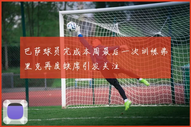 巴萨球员完成本周最后一次训练弗里克再度缺席引发关注