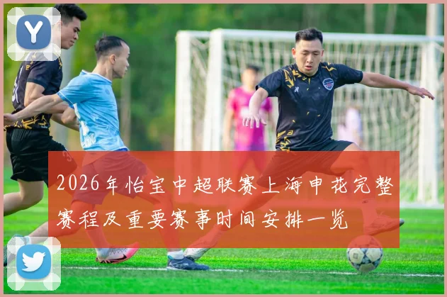 2026年怡宝中超联赛上海申花完整赛程及重要赛事时间安排一览