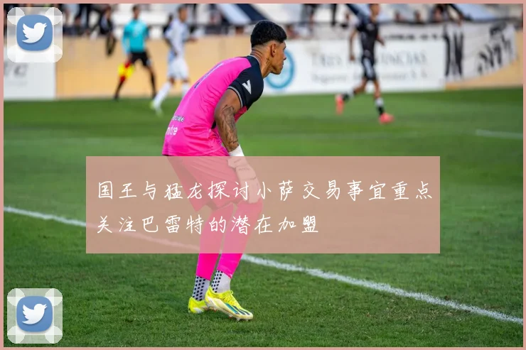 国王与猛龙探讨小萨交易事宜重点关注巴雷特的潜在加盟