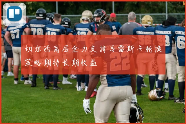 切尔西高层全力支持马雷斯卡轮换策略期待长期收益