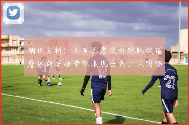 湖记分析：东里无詹提升球队效能詹姆斯单独带队表现出色三人同场反而下滑