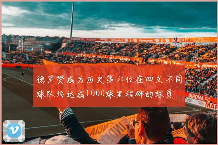 德罗赞成为历史第六位在四支不同球队均达成1000球里程碑的球员