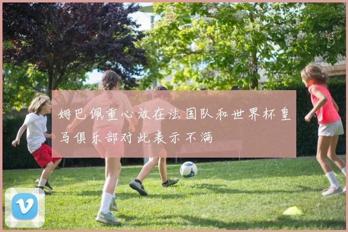 姆巴佩重心放在法国队和世界杯皇马俱乐部对此表示不满