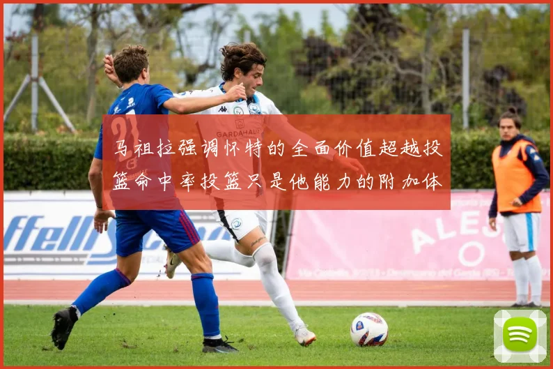 马祖拉强调怀特的全面价值超越投篮命中率投篮只是他能力的附加体现