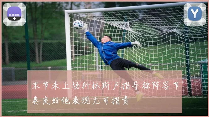 末节未上场科林斯卢指导称阵容节奏良好他表现无可指责