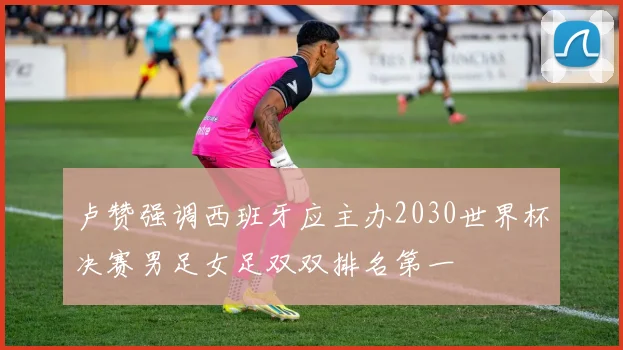 卢赞强调西班牙应主办2030世界杯决赛男足女足双双排名第一