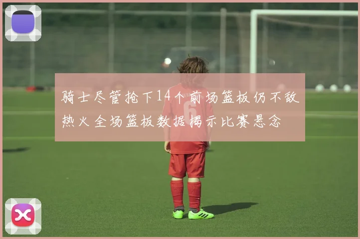 骑士尽管抢下14个前场篮板仍不敌热火全场篮板数据揭示比赛悬念