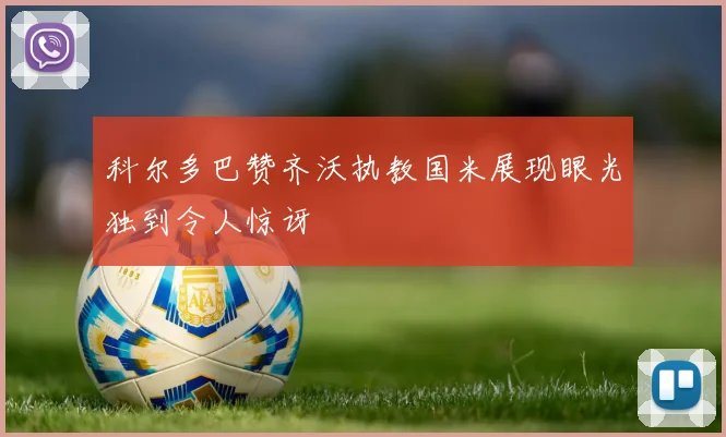 科尔多巴赞齐沃执教国米展现眼光独到令人惊讶