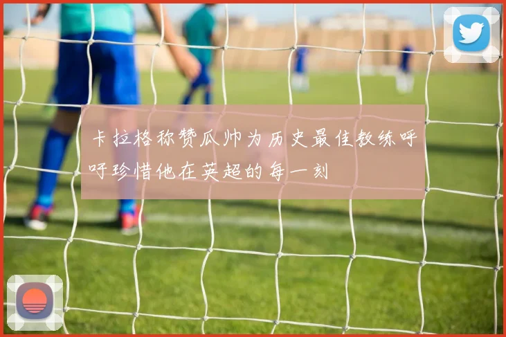 卡拉格称赞瓜帅为历史最佳教练呼吁珍惜他在英超的每一刻