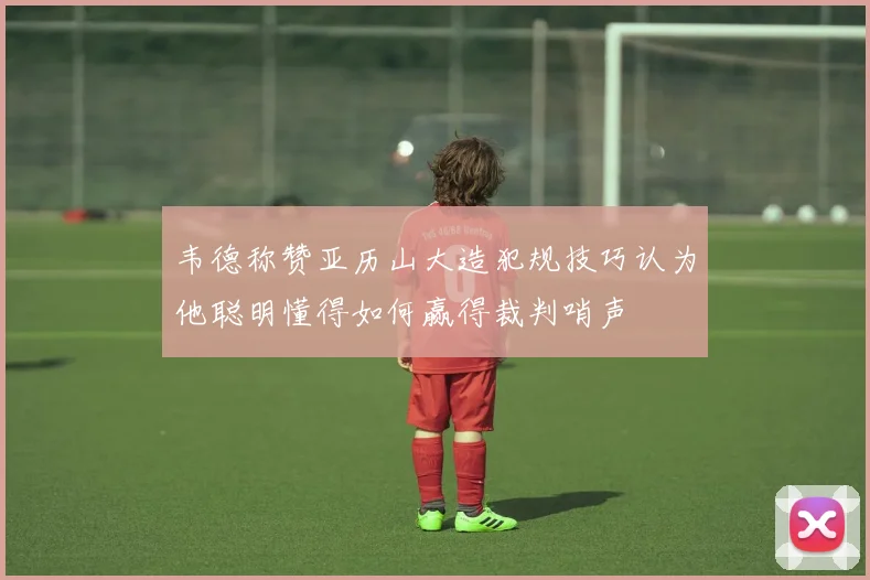 韦德称赞亚历山大造犯规技巧认为他聪明懂得如何赢得裁判哨声