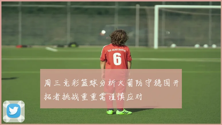 周三竞彩篮球分析火箭防守稳固开拓者挑战重重需谨慎应对