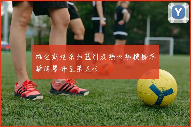 维金斯绝杀扣篮引发热议热搜榜单瞬间攀升至第五位