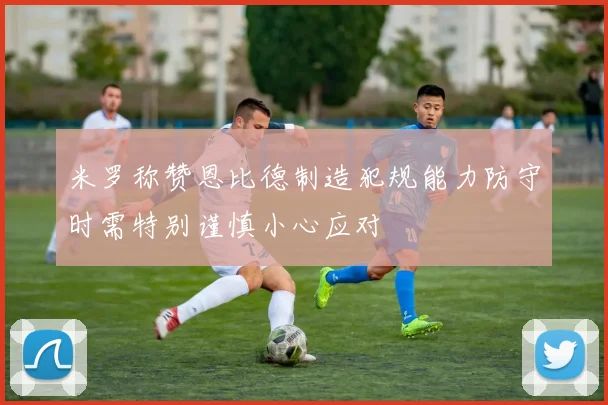 米罗称赞恩比德制造犯规能力防守时需特别谨慎小心应对