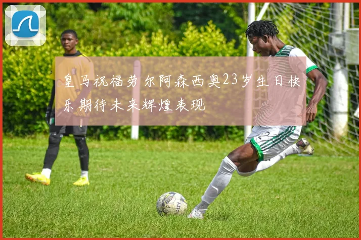 皇马祝福劳尔阿森西奥23岁生日快乐期待未来辉煌表现