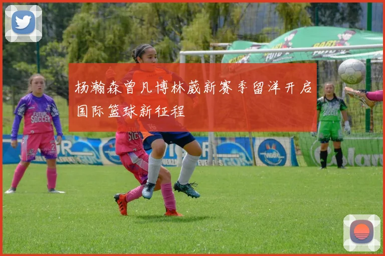 杨瀚森曾凡博林葳新赛季留洋开启国际篮球新征程