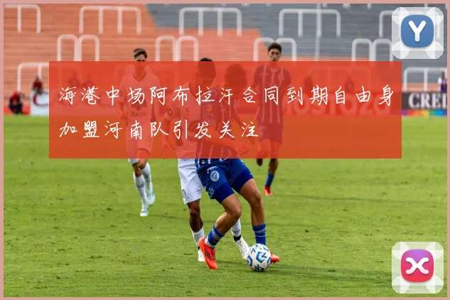 海港中场阿布拉汗合同到期自由身加盟河南队引发关注