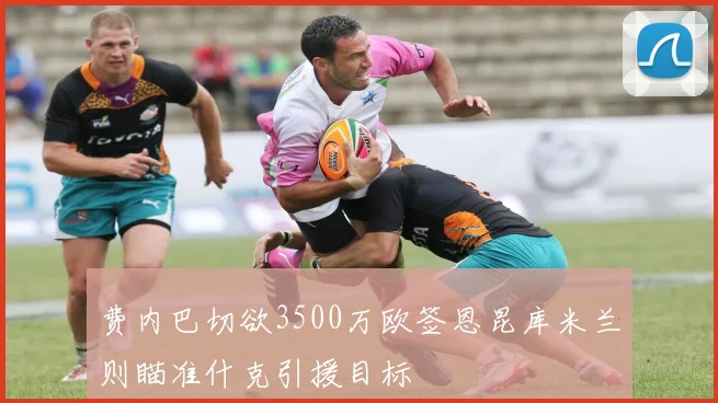 费内巴切欲3500万欧签恩昆库米兰则瞄准什克引援目标