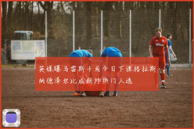 英媒曝马雷斯卡或今日下课格拉斯纳德泽尔比成新帅热门人选