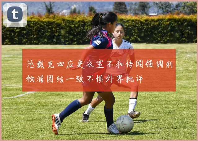 范戴克回应更衣室不和传闻强调利物浦团结一致不惧外界批评