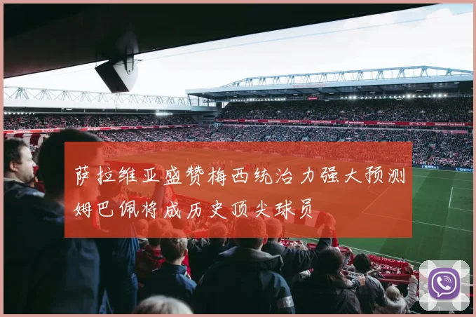 萨拉维亚盛赞梅西统治力强大预测姆巴佩将成历史顶尖球员