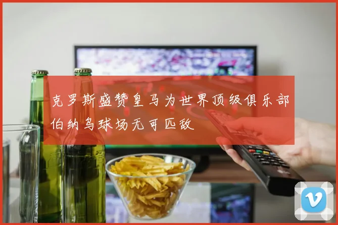 克罗斯盛赞皇马为世界顶级俱乐部伯纳乌球场无可匹敌