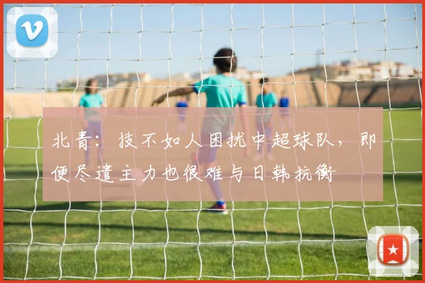 北青：技不如人困扰中超球队，即便尽遣主力也很难与日韩抗衡