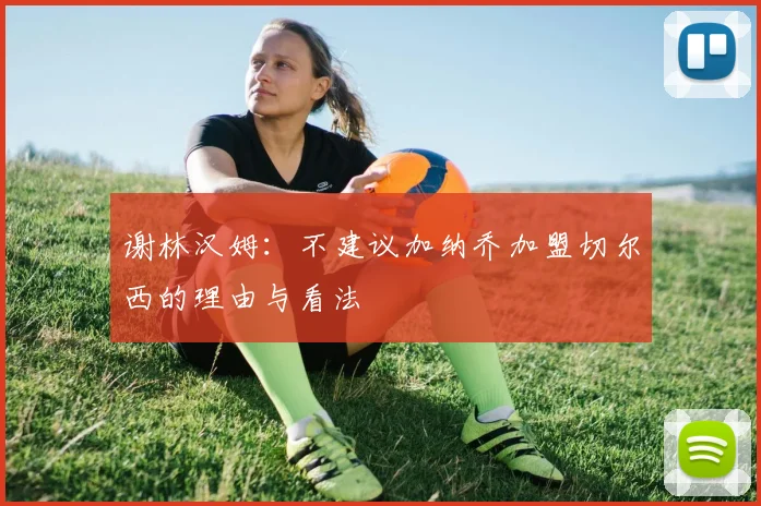 谢林汉姆：不建议加纳乔加盟切尔西的理由与看法