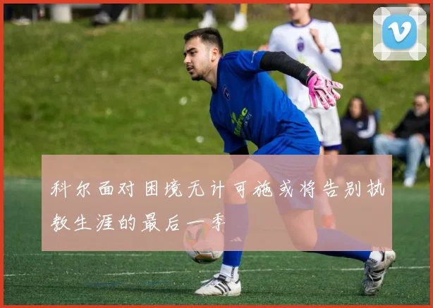 科尔面对困境无计可施或将告别执教生涯的最后一季