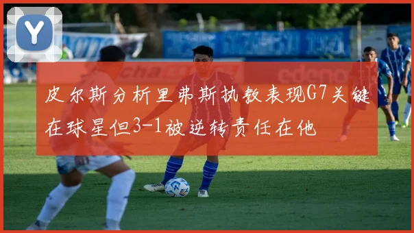 皮尔斯分析里弗斯执教表现G7关键在球星但3-1被逆转责任在他