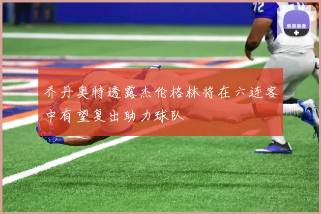 乔丹奥特透露杰伦格林将在六连客中有望复出助力球队