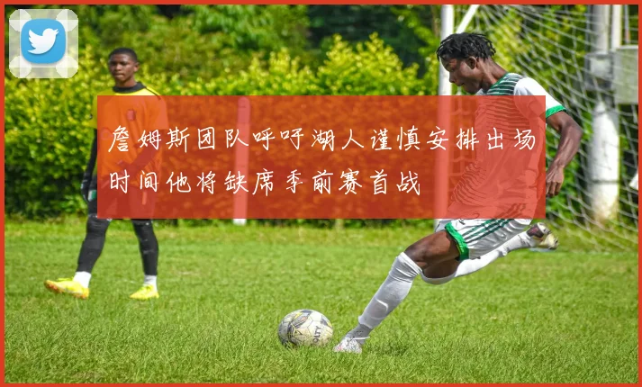 詹姆斯团队呼吁湖人谨慎安排出场时间他将缺席季前赛首战