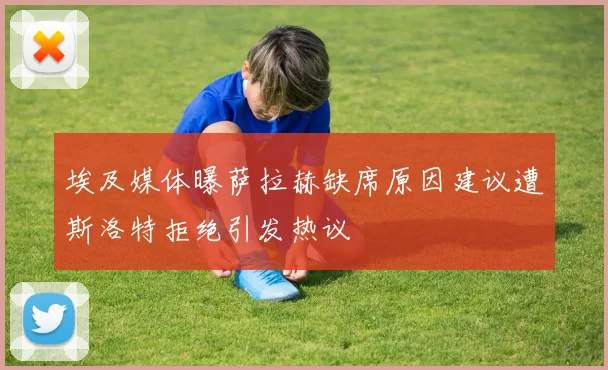 埃及媒体曝萨拉赫缺席原因建议遭斯洛特拒绝引发热议