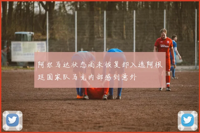 阿尔马达状态尚未恢复却入选阿根廷国家队马竞内部感到意外