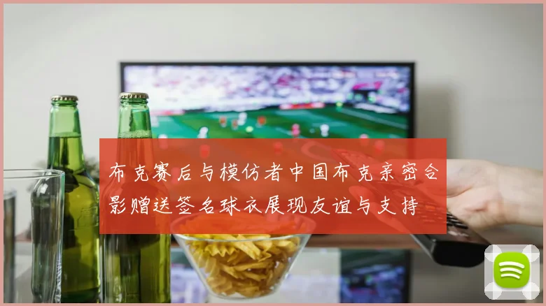 布克赛后与模仿者中国布克亲密合影赠送签名球衣展现友谊与支持