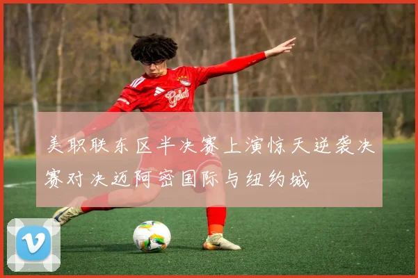 美职联东区半决赛上演惊天逆袭决赛对决迈阿密国际与纽约城