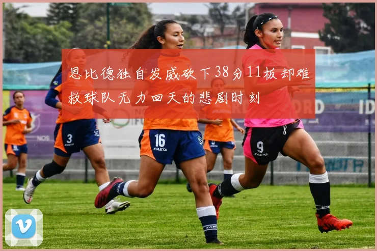恩比德独自发威砍下38分11板却难救球队无力回天的悲剧时刻