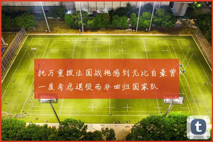 托万重披法国战袍感到无比自豪曾一度考虑退役而非回归国家队
