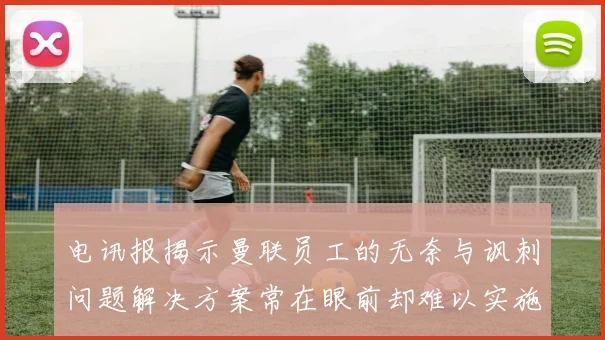 电讯报揭示曼联员工的无奈与讽刺问题解决方案常在眼前却难以实施