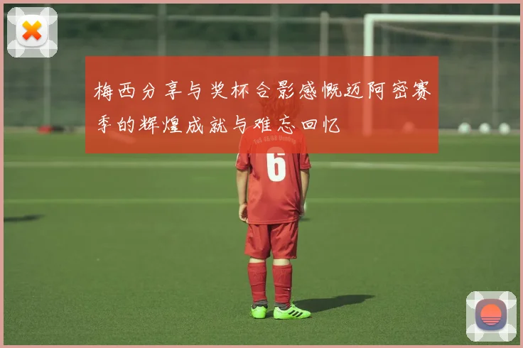 梅西分享与奖杯合影感慨迈阿密赛季的辉煌成就与难忘回忆